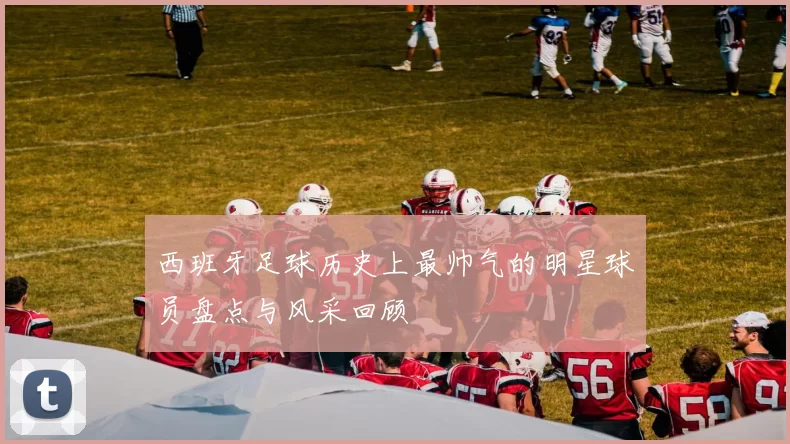 西班牙足球历史上最帅气的明星球员盘点与风采回顾