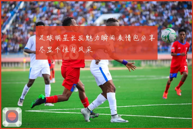 足球明星长发魅力瞬间表情包分享尽显个性与风采