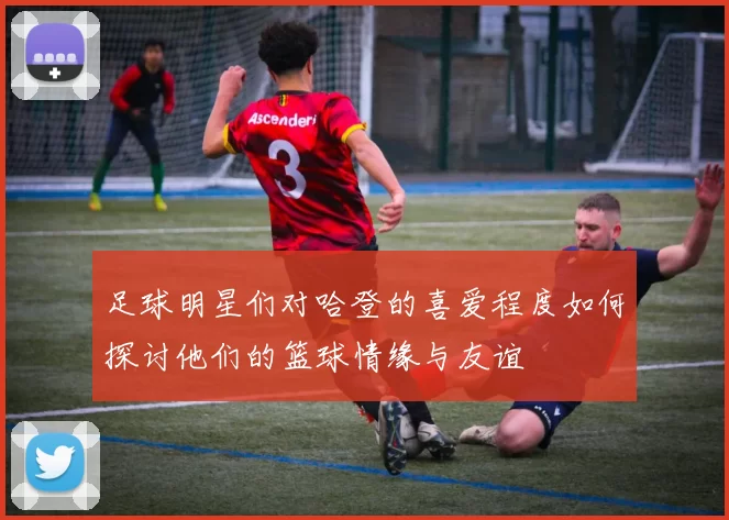 足球明星们对哈登的喜爱程度如何探讨他们的篮球情缘与友谊