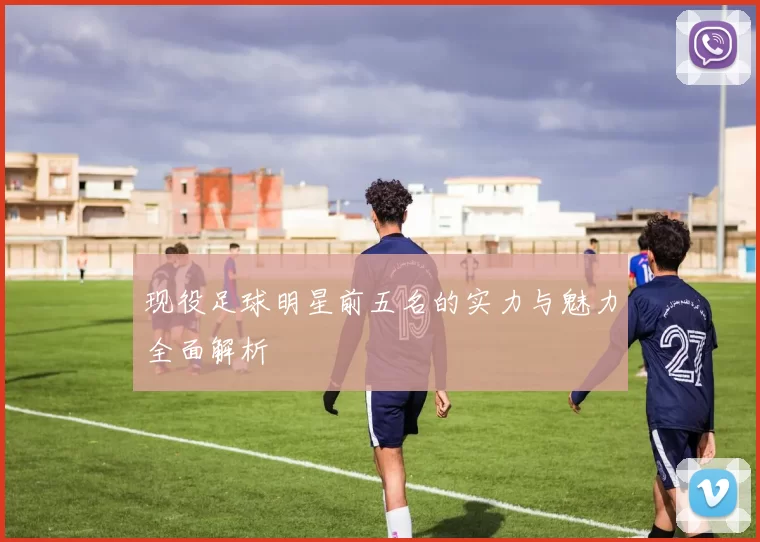 现役足球明星前五名的实力与魅力全面解析
