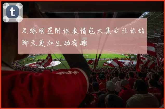 足球明星附体表情包大集合让你的聊天更加生动有趣