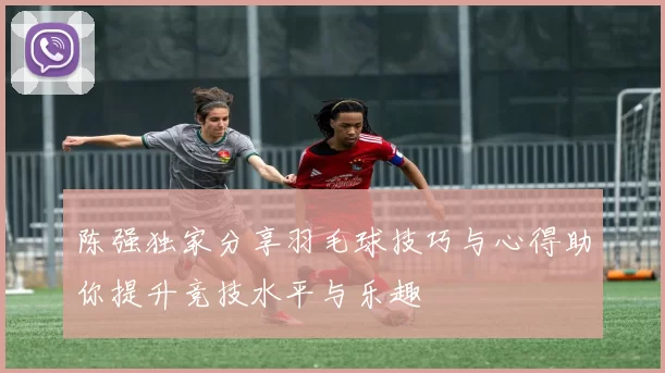 陈强独家分享羽毛球技巧与心得助你提升竞技水平与乐趣