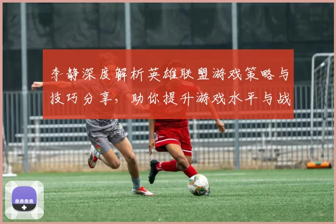 李静深度解析英雄联盟游戏策略与技巧分享，助你提升游戏水平与战斗意识