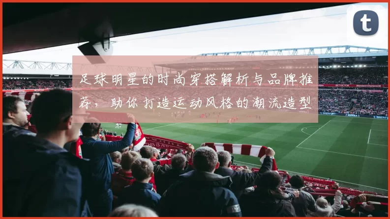 足球明星的时尚穿搭解析与品牌推荐，助你打造运动风格的潮流造型
