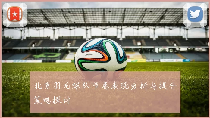 北京羽毛球队节奏表现分析与提升策略探讨