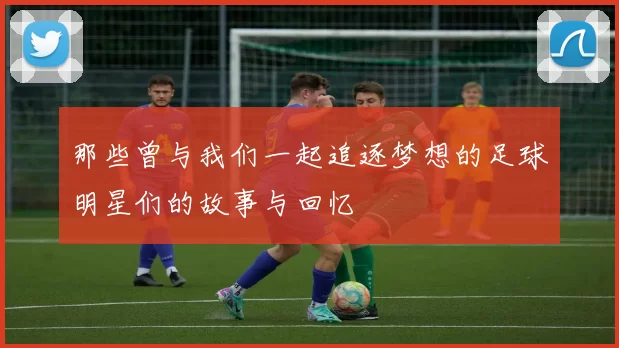 那些曾与我们一起追逐梦想的足球明星们的故事与回忆
