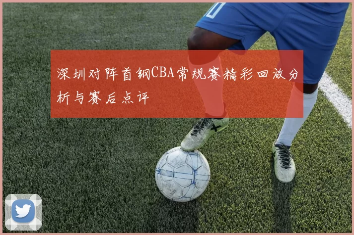 深圳对阵首钢CBA常规赛精彩回放分析与赛后点评