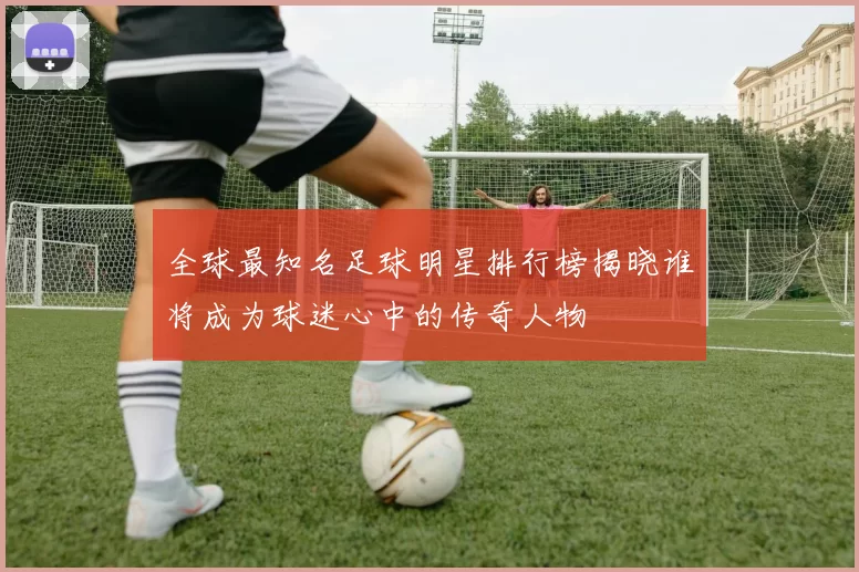 全球最知名足球明星排行榜揭晓谁将成为球迷心中的传奇人物