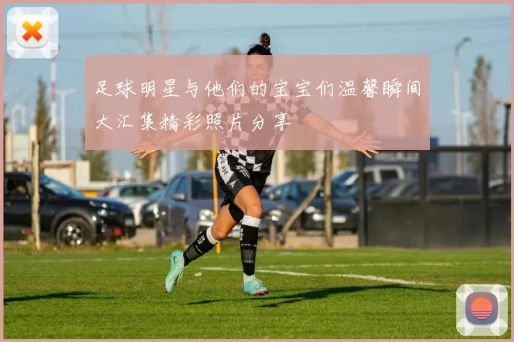 足球明星与他们的宝宝们温馨瞬间大汇集精彩照片分享
