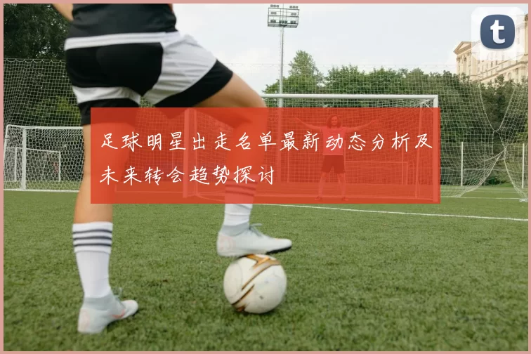 足球明星出走名单最新动态分析及未来转会趋势探讨