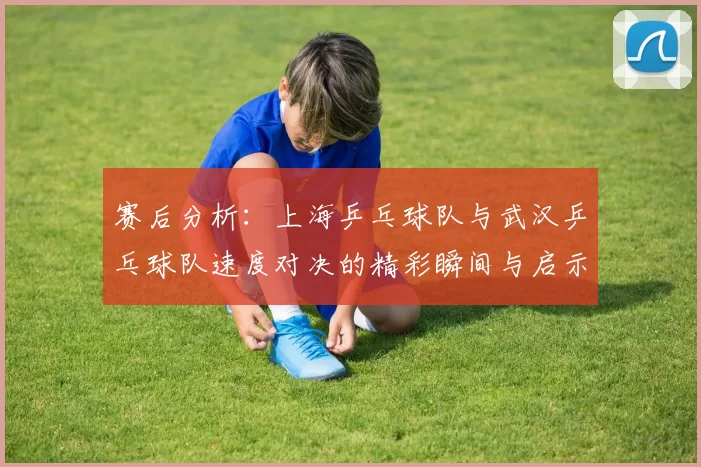 赛后分析：上海乒乓球队与武汉乒乓球队速度对决的精彩瞬间与启示