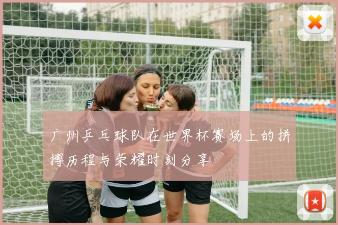 广州乒乓球队在世界杯赛场上的拼搏历程与荣耀时刻分享