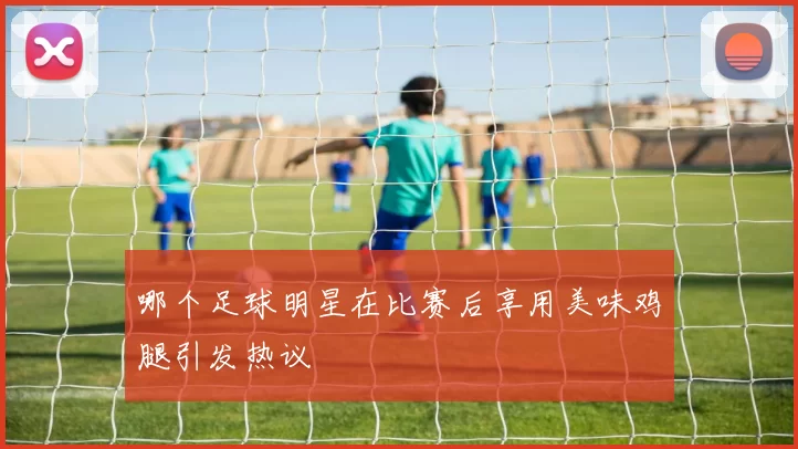 哪个足球明星在比赛后享用美味鸡腿引发热议