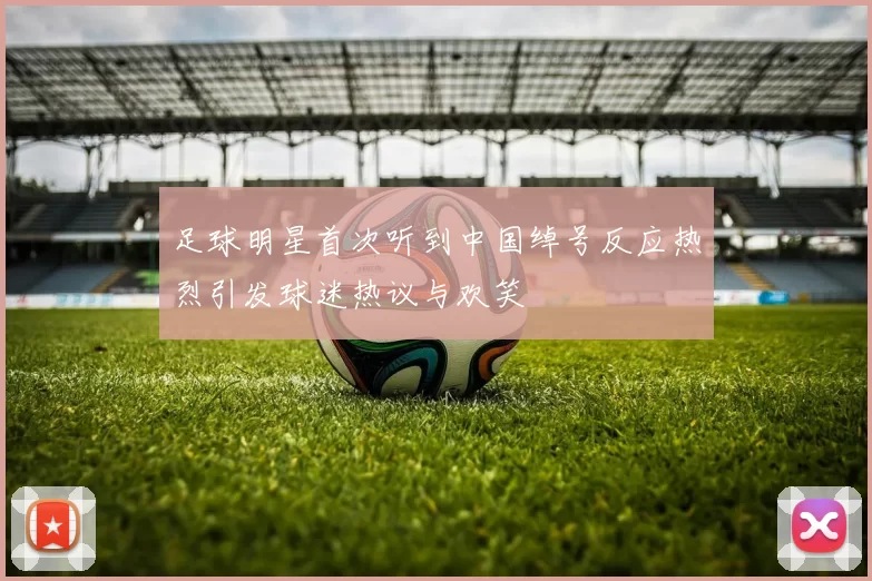 足球明星首次听到中国绰号反应热烈引发球迷热议与欢笑