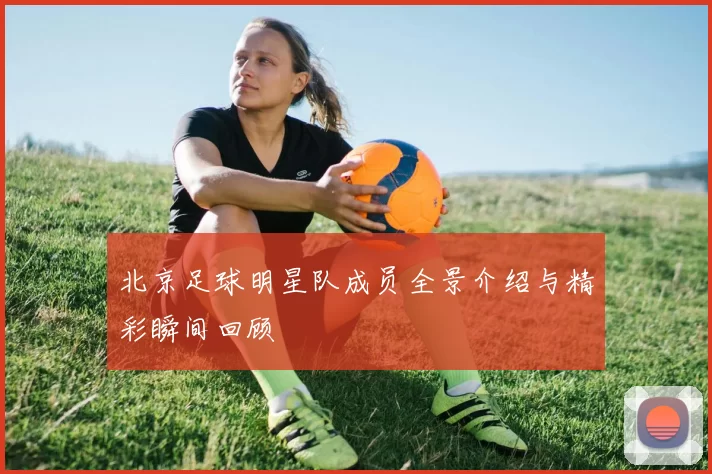 北京足球明星队成员全景介绍与精彩瞬间回顾