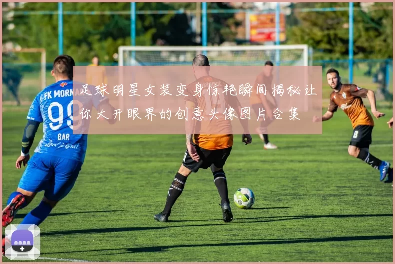 足球明星女装变身惊艳瞬间揭秘让你大开眼界的创意头像图片合集