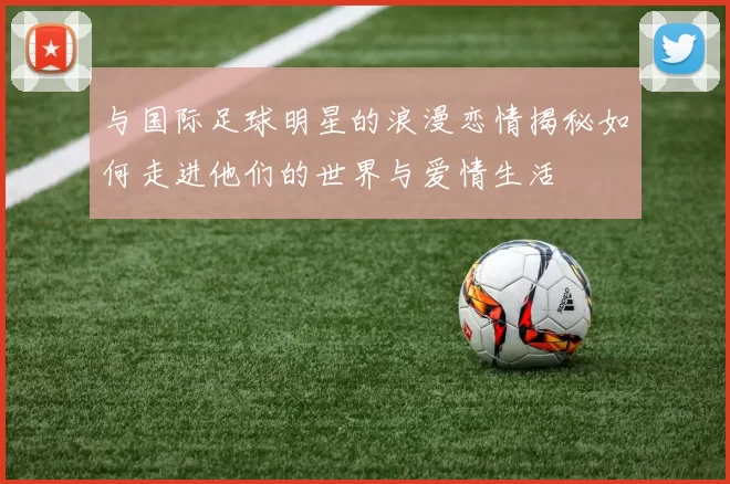 与国际足球明星的浪漫恋情揭秘如何走进他们的世界与爱情生活
