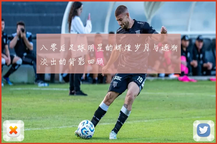 八零后足球明星的辉煌岁月与逐渐淡出的背影回顾
