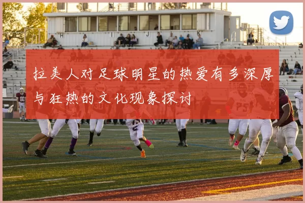拉美人对足球明星的热爱有多深厚与狂热的文化现象探讨