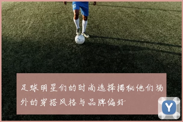 足球明星们的时尚选择揭秘他们场外的穿搭风格与品牌偏好