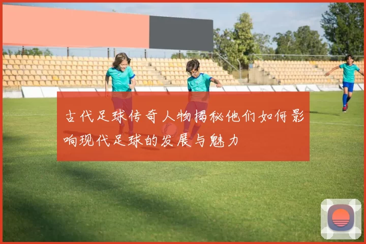 古代足球传奇人物揭秘他们如何影响现代足球的发展与魅力