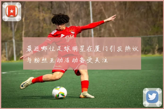 最近哪位足球明星在厦门引发热议与粉丝互动活动备受关注