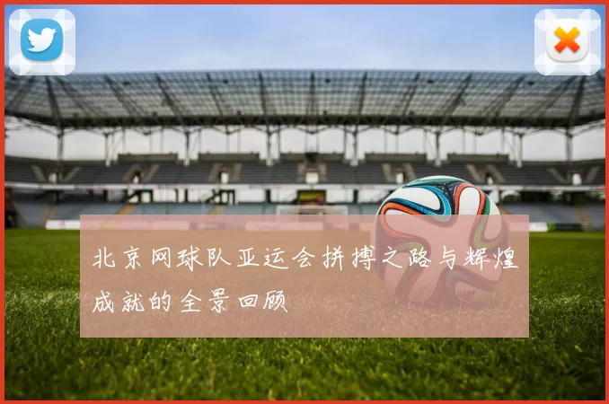 北京网球队亚运会拼搏之路与辉煌成就的全景回顾
