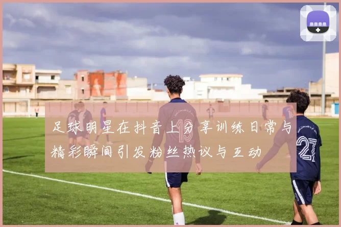 足球明星在抖音上分享训练日常与精彩瞬间引发粉丝热议与互动