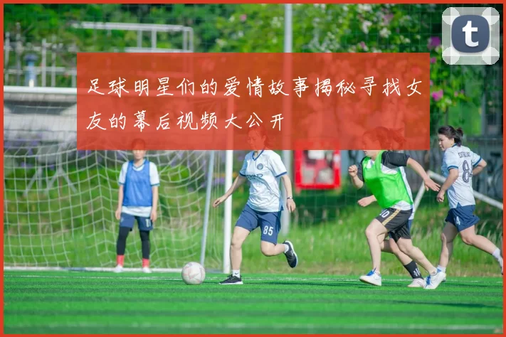 足球明星们的爱情故事揭秘寻找女友的幕后视频大公开