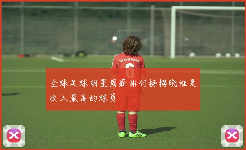 全球足球明星周薪排行榜揭晓谁是收入最高的球员