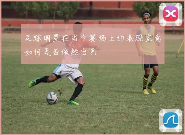 足球明星在当今赛场上的表现究竟如何是否依然出色