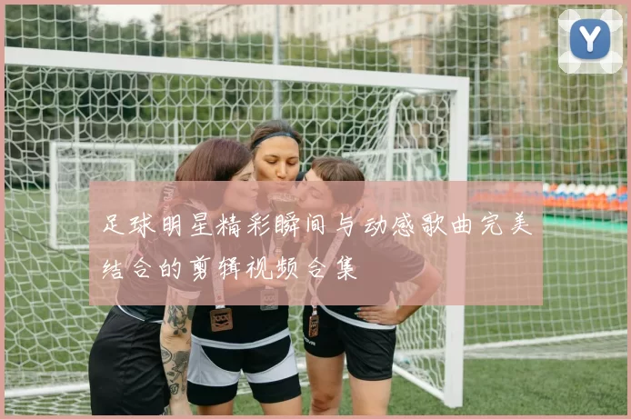 足球明星精彩瞬间与动感歌曲完美结合的剪辑视频合集