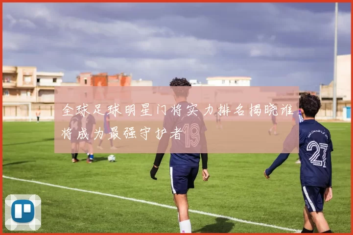 全球足球明星门将实力排名揭晓谁将成为最强守护者