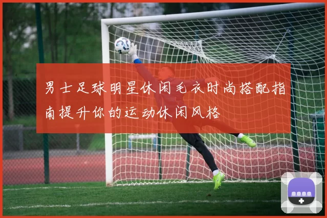 男士足球明星休闲毛衣时尚搭配指南提升你的运动休闲风格