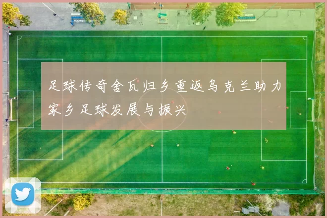 足球传奇舍瓦归乡重返乌克兰助力家乡足球发展与振兴