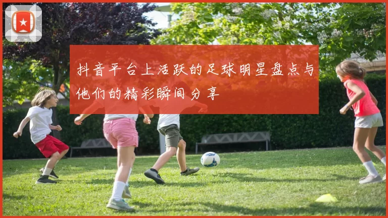 抖音平台上活跃的足球明星盘点与他们的精彩瞬间分享