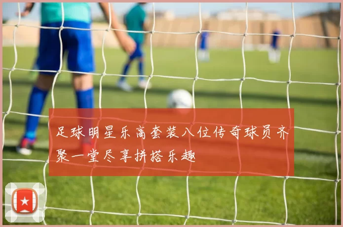 足球明星乐高套装八位传奇球员齐聚一堂尽享拼搭乐趣