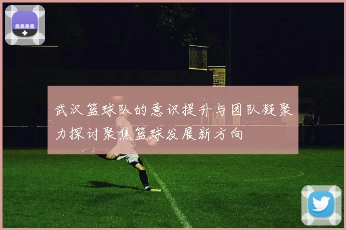 武汉篮球队的意识提升与团队凝聚力探讨聚焦篮球发展新方向