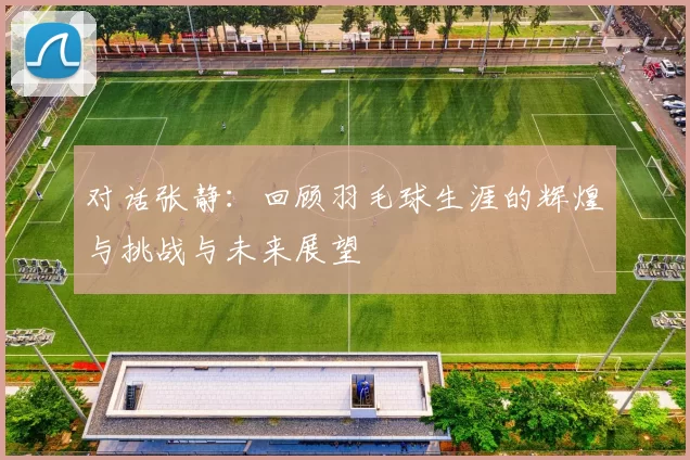 对话张静：回顾羽毛球生涯的辉煌与挑战与未来展望